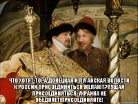  что хотят-то?а,донецкая и луганская волости к россии присоединиться желают?пущай присоединяться-украина не обедняет!присоединяйте!