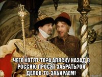  чего хотят-то?а,аляску назад в россию просят забрать?ой делов-то-забираем!