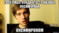 твоё лицо, когда кто-то назвал оксимурана оксимироном