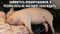 займитесь планированием, и результаты не заставят себя ждать. 