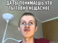 да ты понимаешь что ты говно нещасное 