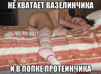 не хватает вазелинчика и в попке протеинчика