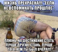 жизнь прекрасна!!! ''если не вспоминать прошлое''. плюнь, на достижение,стать лучше других, стань, лучше того, кем ты был вчера!!!