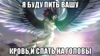 я буду пить вашу кровь и спать на головы