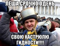 лёша срочно одень свою кастрюлю гидности!!!!
