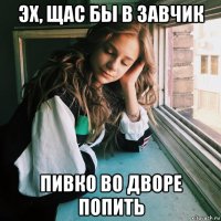 эх, щас бы в завчик пивко во дворе попить