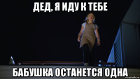 дед, я иду к тебе бабушка останется одна