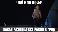чай или кофе какая разница всё равно в гроб