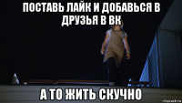 поставь лайк и добавься в друзья в вк а то жить скучно