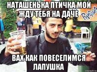 наташенька птичка мой жду тебя на даче вах как повеселимся лапушка
