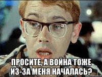 просите, а война тоже из-за меня началась?