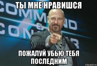 ты мне нравишся пожалуй убью тебя последним