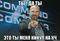 ты ! да ты это ты меня кинул на нч