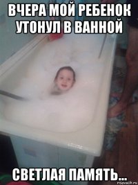 вчера мой ребенок утонул в ванной светлая память...