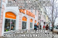 если в книжном магазине затаить дыхание и прислушаться, то можно услышать тихое "п...здец", "а еще дороже слабо?", "они че б.я из золота?"