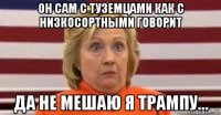 он сам с туземцами как с низкосортными говорит да не мешаю я трампу...