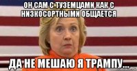 он сам с туземцами как с низкосортными общается да не мешаю я трампу...