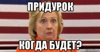 придурок когда будет?