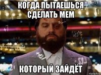 когда пытаешься сделать мем который зайдёт