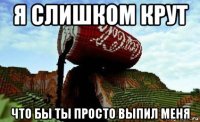 я слишком крут что бы ты просто выпил меня