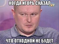 когда игорь сказал что отходной не будет
