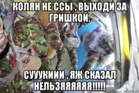 колян не ссы , выходи за гришкой. сууукиии , яж сказал нельзяяяяяя!!!!!