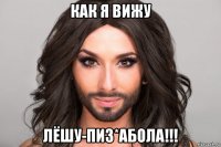 как я вижу лёшу-пиз*абола!!!