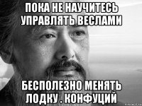 пока не научитесь управлять веслами бесполезно менять лодку . конфуций