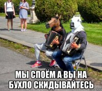  мы споём а вы на бухло скидывайтесь
