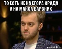 то есть не на егора крида а на макса барских 