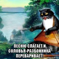  песню слагает и соловья-разбойника переваривает!