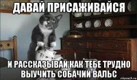 давай присаживайся и рассказывай как тебе трудно выучить собачий вальс