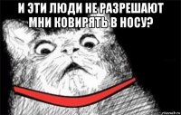 и эти люди не разрешают мни ковирять в носу? 
