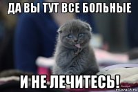 да вы тут все больные и не лечитесь!
