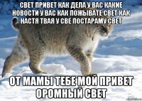 свет привет как дела у вас какие новости у вас как пожывате свет как настя твая у све постараму свет от мамы тебе мой привет оромный свет