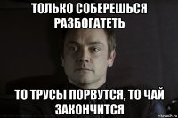 только соберешься разбогатеть то трусы порвутся, то чай закончится