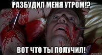 разбудил меня утром!? вот что ты получил!