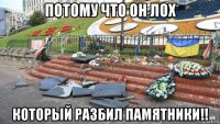 потому что он лох который разбил памятники!!
