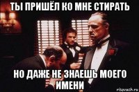 ты пришёл ко мне стирать но даже не знаешь моего имени