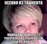 ксения из ташкента мамаша моя на трассе работала, за бутылку всем ноги раздвигала