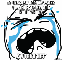 то чувство когда у твоих друзей есть медаль колобанова а у тебя нет
