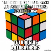 ты любишь собирать кубик , но ты ещё не подписан на speedcubers? ты вообще адекватный?