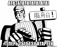 атататататата! ата! теперь ты без батареек
