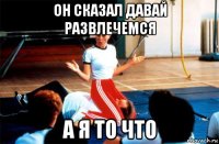 он сказал давай развлечемся а я то что