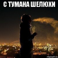 с тумана шелюхи 
