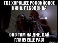 где хорошее российское кино, лебовски? оно там на дне, дай гляну еще раз!