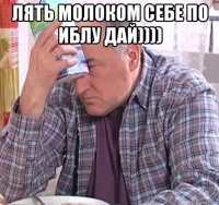 лять молоком себе по иблу дай)))) 