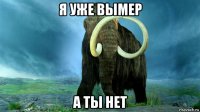 я уже вымер а ты нет