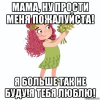 мама, ну прости меня пожалуйста! я больше так не буду!я тебя люблю!