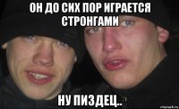 он до сих пор играется стронгами ну пиздец..